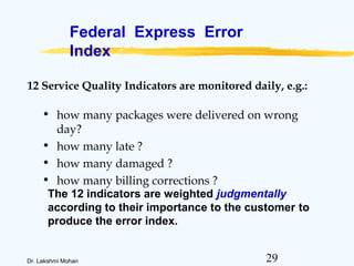 29Dr. Lakshmi Mohan
Federal Express Error
Index
• how many packages were delivered on wrong
day?
• how many late ?
• how many damaged ?
• how many billing corrections ?
The 12 indicators are weighted judgmentally
according to their importance to the customer to
produce the error index.
12 Service Quality Indicators are monitored daily, e.g.:
 