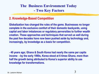 3Dr. Lakshmi Mohan
The Business Environment Today
- Two Key Factors
Globalization has changed the rules of the game. Businesses no longer
complete in the exclusive comfort of their domestic backyards, using
capital and labor imbalances or regulatory perversities to further wealth
creation. These approaches and techniques that served us well during
the past few decades have now been pushed aside by technology and,
increasingly, by knowledge as a basis for competition.
- 40 years ago; Ghana & South Korea had nearly the same per capita
income - by the early 1990s, Korea stood at 6 times Ghana, more than
half the growth being attributed to Korea’s superior ability to use
knowledge for transformations.
2. Knowledge-Based Competition
 