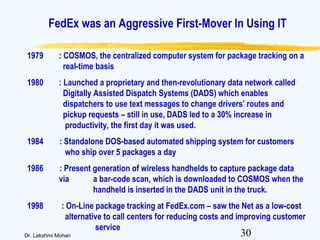 30Dr. Lakshmi Mohan
1979 : COSMOS, the centralized computer system for package tracking on a
real-time basis
1980 : Launched a proprietary and then-revolutionary data network called
Digitally Assisted Dispatch Systems (DADS) which enables
dispatchers to use text messages to change drivers’ routes and
pickup requests – still in use, DADS led to a 30% increase in
productivity, the first day it was used.
1984 : Standalone DOS-based automated shipping system for customers
who ship over 5 packages a day
1986 : Present generation of wireless handhelds to capture package data
via a bar-code scan, which is downloaded to COSMOS when the
handheld is inserted in the DADS unit in the truck.
1998 : On-Line package tracking at FedEx.com – saw the Net as a low-cost
alternative to call centers for reducing costs and improving customer
service
FedEx was an Aggressive First-Mover In Using IT
 