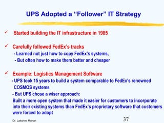 37Dr. Lakshmi Mohan
UPS Adopted a “Follower” IT Strategy
 Started building the IT infrastructure in 1985
 Carefully followed FedEx’s tracks
- Learned not just how to copy FedEx’s systems,
- But often how to make them better and cheaper
 Example: Logistics Management Software
- UPS took 15 years to build a system comparable to FedEx’s renowned
COSMOS systems
- But UPS chose a wiser approach:
Built a more open system that made it easier for customers to incorporate
into their existing systems than FedEx’s proprietary software that customers
were forced to adopt
 