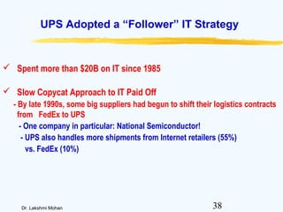 38Dr. Lakshmi Mohan
UPS Adopted a “Follower” IT Strategy
 Spent more than $20B on IT since 1985
 Slow Copycat Approach to IT Paid Off
- By late 1990s, some big suppliers had begun to shift their logistics contracts
from FedEx to UPS
- One company in particular: National Semiconductor!
- UPS also handles more shipments from Internet retailers (55%)
vs. FedEx (10%)
 