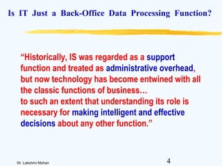4Dr. Lakshmi Mohan
Is IT Just a Back-Office Data Processing Function?
“Historically, IS was regarded as a support
function and treated as administrative overhead,
but now technology has become entwined with all
the classic functions of business…
to such an extent that understanding its role is
necessary for making intelligent and effective
decisions about any other function.”
 