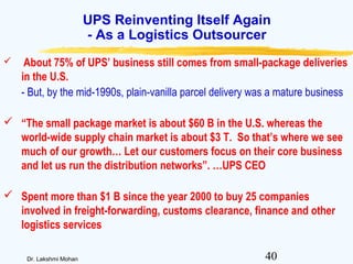 40Dr. Lakshmi Mohan
UPS Reinventing Itself Again
- As a Logistics Outsourcer
 About 75% of UPS’ business still comes from small-package deliveries
in the U.S.
- But, by the mid-1990s, plain-vanilla parcel delivery was a mature business
 “The small package market is about $60 B in the U.S. whereas the
world-wide supply chain market is about $3 T. So that’s where we see
much of our growth… Let our customers focus on their core business
and let us run the distribution networks”. …UPS CEO
 Spent more than $1 B since the year 2000 to buy 25 companies
involved in freight-forwarding, customs clearance, finance and other
logistics services
 