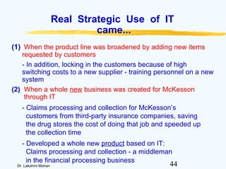 44Dr. Lakshmi Mohan
Real Strategic Use of IT
came...
(1) When the product line was broadened by adding new items
requested by customers
- In addition, locking in the customers because of high
switching costs to a new supplier - training personnel on a new
system
(2) When a whole new business was created for McKesson
through IT
- Claims processing and collection for McKesson’s
customers from third-party insurance companies, saving
the drug stores the cost of doing that job and speeded up
the collection time
- Developed a whole new product based on IT:
Claims processing and collection - a middleman
in the financial processing business
 