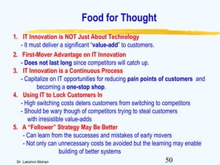 50Dr. Lakshmi Mohan
Food for Thought
1. IT Innovation is NOT Just About Technology
- It must deliver a significant “value-add” to customers.
2. First-Mover Advantage on IT Innovation
- Does not last long since competitors will catch up.
3. IT Innovation is a Continuous Process
- Capitalize on IT opportunities for reducing pain points of customers and
becoming a one-stop shop.
4. Using IT to Lock Customers In
- High switching costs deters customers from switching to competitors
- Should be wary though of competitors trying to steal customers
with irresistible value-adds
5. A “Follower” Strategy May Be Better
- Can learn from the successes and mistakes of early movers
- Not only can unnecessary costs be avoided but the learning may enable
building of better systems
 