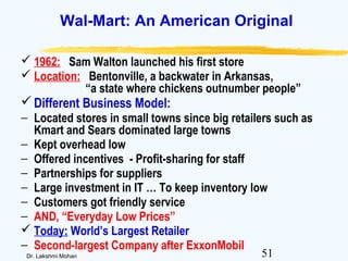 51Dr. Lakshmi Mohan
Wal-Mart: An American Original
 1962: Sam Walton launched his first store
 Location: Bentonville, a backwater in Arkansas,
“a state where chickens outnumber people”
Different Business Model:
− Located stores in small towns since big retailers such as
Kmart and Sears dominated large towns
− Kept overhead low
− Offered incentives - Profit-sharing for staff
− Partnerships for suppliers
− Large investment in IT … To keep inventory low
− Customers got friendly service
− AND, “Everyday Low Prices”
 Today: World’s Largest Retailer
− Second-largest Company after ExxonMobil
 