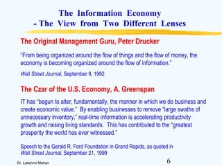 6Dr. Lakshmi Mohan
The Information Economy
- The View from Two Different Lenses
“From being organized around the flow of things and the flow of money, the
economy is becoming organized around the flow of information.”
Wall Street Journal, September 9, 1992
The Original Management Guru, Peter Drucker
The Czar of the U.S. Economy, A. Greenspan
IT has “begun to alter, fundamentally, the manner in which we do business and
create economic value.” By enabling businesses to remove “large swaths of
unnecessary inventory,” real-time information is accelerating productivity
growth and raising living standards. This has contributed to the “greatest
prosperity the world has ever witnessed.”
Speech to the Gerald R. Ford Foundation in Grand Rapids, as quoted in
Wall Street Journal, September 21, 1999
 