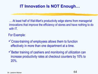 64Dr. Lakshmi Mohan
IT Innovation Is NOT Enough…
… At least half of Wal-Mart’s productivity edge stems from managerial
innovations that improve the efficiency of stores and have nothing to do
with IT.
For Example:
Cross-training of employees allows them to function
effectively in more than one department at a time.
Better training of cashiers and monitoring of utilization can
increase productivity rates at checkout counters by 10% to
20%.
 