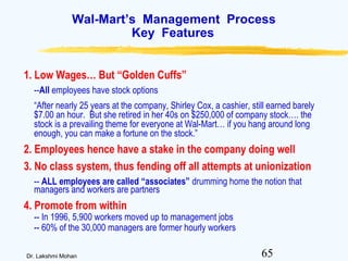 65Dr. Lakshmi Mohan
Wal-Mart’s Management Process
Key Features
1. Low Wages… But “Golden Cuffs”
--All employees have stock options
“After nearly 25 years at the company, Shirley Cox, a cashier, still earned barely
$7.00 an hour. But she retired in her 40s on $250,000 of company stock…. the
stock is a prevailing theme for everyone at Wal-Mart… if you hang around long
enough, you can make a fortune on the stock.”
2. Employees hence have a stake in the company doing well
3. No class system, thus fending off all attempts at unionization
-- ALL employees are called “associates” drumming home the notion that
managers and workers are partners
4. Promote from within
-- In 1996, 5,900 workers moved up to management jobs
-- 60% of the 30,000 managers are former hourly workers
 