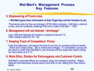 66Dr. Lakshmi Mohan
Wal-Mart’s Management Process
Key Features
5. Empowering of Front-Lines
-- Wal-Mart gives them information at their finger-tips and the freedom to act.
“If someone asks me how we manage a $100 billion company, I tell them a store at
a time, and we constantly challenge that unit to make it the best.” – CEO
6. Management will not tolerate “shrinkage”
Loss, theft and damage of inventory is capped at around 1%
Other retailers settle for 3% - 5%
7. Keeping Track of Competitors’ Prices
“Later that afternoon, she leaves the store for an hour to compare prices at nearby
Kmart and Target stores. She is reimbursed mileage. If a competitor’s prices are
the same or lower than Wal-Mart’s, she consults with her supervisor about cutting
her own prices up to 5 %.”
8. Work Ethic, Disdain for Extravagance and Customer-Centric
Wal-Mart’s corporate offices are cramped, dingy and cheaply furnished. Walton
believed that executives should spend more time on the selling floor than behind
desks
 