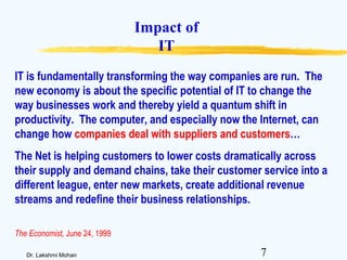 7Dr. Lakshmi Mohan
Impact of
IT
IT is fundamentally transforming the way companies are run. The
new economy is about the specific potential of IT to change the
way businesses work and thereby yield a quantum shift in
productivity. The computer, and especially now the Internet, can
change how companies deal with suppliers and customers…
The Net is helping customers to lower costs dramatically across
their supply and demand chains, take their customer service into a
different league, enter new markets, create additional revenue
streams and redefine their business relationships.
The Economist, June 24, 1999
 