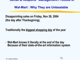 71Dr. Lakshmi Mohan
“Sense & Respond” Management Process of
Wal-Mart : Why They are Unbeatable
Disappointing sales on Friday, Nov 26, 2004
(the day after Thanksgiving),
Traditionally the biggest shopping day of the year
- Wal-Mart knows it literally at the end of the day
Because of their state-of-the-art information system
 