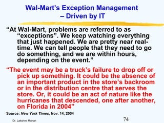 74Dr. Lakshmi Mohan
Wal-Mart’s Exception Management
– Driven by IT
“At Wal-Mart, problems are referred to as
“exceptions”. We keep watching everything
that just happened. We are pretty near real-
time. We can tell people that they need to go
do something, and we are within hours,
depending on the event.”
“The event may be a truck’s failure to drop off or
pick up something. It could be the absence of
an important product in the store’s backroom
or in the distribution centre that serves the
store. Or, it could be an act of nature like the
hurricanes that descended, one after another,
on Florida in 2004”
Source: New York Times, Nov. 14, 2004
 