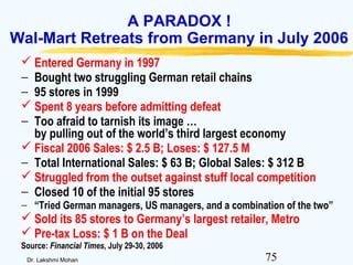 75Dr. Lakshmi Mohan
A PARADOX !
Wal-Mart Retreats from Germany in July 2006
 Entered Germany in 1997
− Bought two struggling German retail chains
− 95 stores in 1999
 Spent 8 years before admitting defeat
− Too afraid to tarnish its image …
by pulling out of the world’s third largest economy
 Fiscal 2006 Sales: $ 2.5 B; Loses: $ 127.5 M
− Total International Sales: $ 63 B; Global Sales: $ 312 B
 Struggled from the outset against stuff local competition
− Closed 10 of the initial 95 stores
− “Tried German managers, US managers, and a combination of the two”
 Sold its 85 stores to Germany’s largest retailer, Metro
 Pre-tax Loss: $ 1 B on the Deal
Source: Financial Times, July 29-30, 2006
 
