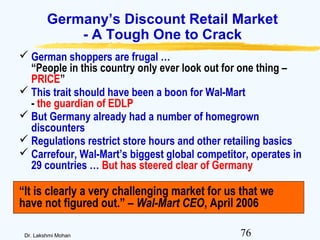 76Dr. Lakshmi Mohan
Germany’s Discount Retail Market
- A Tough One to Crack
 German shoppers are frugal …
“People in this country only ever look out for one thing –
PRICE”
 This trait should have been a boon for Wal-Mart
- the guardian of EDLP
 But Germany already had a number of homegrown
discounters
 Regulations restrict store hours and other retailing basics
 Carrefour, Wal-Mart’s biggest global competitor, operates in
29 countries … But has steered clear of Germany
“It is clearly a very challenging market for us that we
have not figured out.” – Wal-Mart CEO, April 2006
 