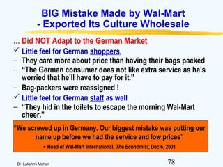 78Dr. Lakshmi Mohan
BIG Mistake Made by Wal-Mart
- Exported Its Culture Wholesale
… Did NOT Adapt to the German Market
 Little feel for German shoppers,
− They care more about price than having their bags packed
− “The German consumer does not like extra service as he’s
worried that he’ll have to pay for it.”
− Bag-packers were reassigned !
 Little feel for German staff as well
− “They hid in the toilets to escape the morning Wal-Mart
cheer.”
“We screwed up in Germany. Our biggest mistake was putting our
name up before we had the service and low prices”
- Head of Wal-Mart International, The Economist, Dec 6, 2001
 