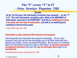 8Dr. Lakshmi Mohan
The “I” versus “T” in IT
- Peter Drucker Pinpoints THE
Issue
Information is data endowed with relevance and purpose.
Converting data into information thus requires knowledge… So far, most
computer users still use the new technology only to do faster what they have
always done before, crunch conventional numbers. But as soon as a company
takes the first tentative steps from data to information, its decision processes,
management structure and even the way its work gets done begin to be
transformed.
Harvard Business Review, January-February, 1988
So far, for 50 years, the information revolution has centered ... on the “T”
in IT. The next information revolution asks: What is the MEANING of
information, and what is its PURPOSE? And this is redefining the tasks
to be done with the help of information, and with it, to redefining the
institutions that do these tasks.
Forbes ASAP, August 24, 1998
 