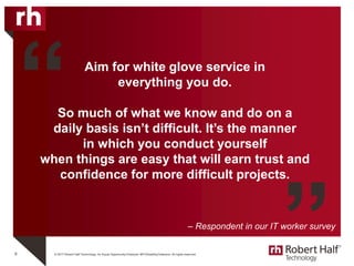 © 2017 Robert Half Technology. An Equal Opportunity Employer M/F/Disability/Veterans. All rights reserved.
Aim for white glove service in
everything you do.
So much of what we know and do on a
daily basis isn’t difficult. It’s the manner
in which you conduct yourself
when things are easy that will earn trust and
confidence for more difficult projects.
6
“
”– Respondent in our IT worker survey
 