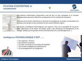 PILOTAGE D’ENTREPRISE etencadrementLes systèmes d’information d’aujourd’hui sont de plus en plus complexes et la moindre désorganisation peut avoir d’énormes conséquences sur les activités de l’entreprise.Quel que soit le secteur d’activité ou le domaine de compétence, les projets, les procédures et processus sont de plus en plus nombreux et très souvent difficiles à gérer.Les équipes d’Intelligence-Technologique sont expertes. Elles ont la possibilité de structurer votre organisation et de piloter vos projets, grâce à des techniques de Management et de Pilotage  validées par les grandes normes internationales (ITIL, Lean Management, ..).Intelligence-TECHNOLOGIQUE C’EST …..	Une expertise « Terrain »