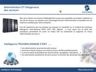 Refonte organisationnelle ET techniquedes Systèmes d’InformationNos Systèmes d’Information sont en grande partie aujourd’hui basés sur des systèmes informatiques qui doivent répondre aux différents besoins au sein de l’entreprise.Ces infrastructures informatiques, quelles soient logicielles ou matérielles, sont aussi le point faible et une source de contraintes dans l’organisation de nos méthodes de travail.Les équipes d’Intelligence-Technologique, de par leurs connaissances organisationnelles et technologiques, peuvent vous aider à structurer différemment votre organisation. Les outils qu’elles utilisent permettent d’optimiser au maximum vos processus et alléger ainsi vos contraintes et les charges qui en découlent.Intelligence-TECHNOLOGIQUE C’EST …..	Une reconnaissance du terrain 