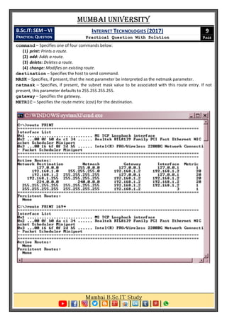 Mumbai University
B.SC.IT: SEM – VI
PRACTICAL QUESTION
INTERNET TECHNOLOGIES (2017)
Practical Question With Solution
9
PAGE
command – Specifies one of four commands below:
(1) print: Prints a route.
(2) add: Adds a route.
(3) delete: Deletes a route.
(4) change: Modifies an existing route.
destination – Specifies the host to send command.
MASK – Specifies, if present, that the next parameter be interpreted as the netmask parameter.
netmask – Specifies, if present, the subnet mask value to be associated with this route entry. If not
present, this parameter defaults to 255.255.255.255.
gateway – Specifies the gateway.
METRIC – Specifies the route metric (cost) for the destination.
 
