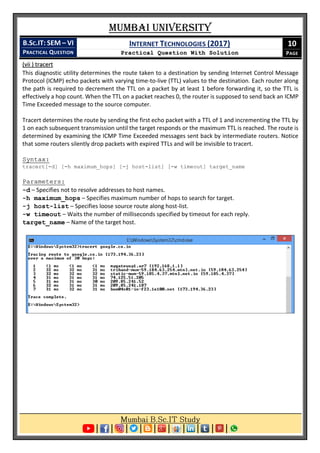Mumbai University
B.SC.IT: SEM – VI
PRACTICAL QUESTION
INTERNET TECHNOLOGIES (2017)
Practical Question With Solution
10
PAGE
(vii ) tracert
This diagnostic utility determines the route taken to a destination by sending Internet Control Message
Protocol (ICMP) echo packets with varying time-to-live (TTL) values to the destination. Each router along
the path is required to decrement the TTL on a packet by at least 1 before forwarding it, so the TTL is
effectively a hop count. When the TTL on a packet reaches 0, the router is supposed to send back an ICMP
Time Exceeded message to the source computer.
Tracert determines the route by sending the first echo packet with a TTL of 1 and incrementing the TTL by
1 on each subsequent transmission until the target responds or the maximum TTL is reached. The route is
determined by examining the ICMP Time Exceeded messages sent back by intermediate routers. Notice
that some routers silently drop packets with expired TTLs and will be invisible to tracert.
Syntax:
tracert[-d] [-h maximum_hops] [-j host-list] [-w timeout] target_name
Parameters:
-d – Specifies not to resolve addresses to host names.
-h maximum_hops – Specifies maximum number of hops to search for target.
-j host-list – Specifies loose source route along host-list.
-w timeout – Waits the number of milliseconds specified by timeout for each reply.
target_name – Name of the target host.
 