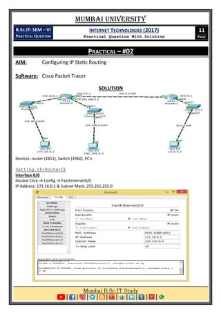 Mumbai University
B.SC.IT: SEM – VI
PRACTICAL QUESTION
INTERNET TECHNOLOGIES (2017)
Practical Question With Solution
11
PAGE
PRACTICAL – #02
AIM: Configuring IP Static Routing
Software: Cisco Packet Tracer
SOLUTION
Devices: router (2811), Switch (2960), PC's
Setting IP(Router0)
Interface 0/0
Double Click → Config → FastEnternet0/0
IP Address: 172.16.0.1 & Subnet Mask: 255.255.255.0
 