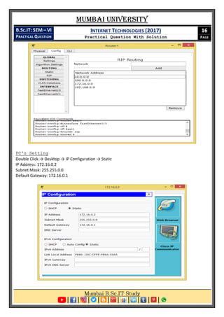 Mumbai University
B.SC.IT: SEM – VI
PRACTICAL QUESTION
INTERNET TECHNOLOGIES (2017)
Practical Question With Solution
16
PAGE
PC's Setting
Double Click → Desktop → IP Configuration → Static
IP Address: 172.16.0.2
Subnet Mask: 255.255.0.0
Default Gateway: 172.16.0.1
 