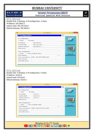 Mumbai University
B.SC.IT: SEM – VI
PRACTICAL QUESTION
INTERNET TECHNOLOGIES (2017)
Practical Question With Solution
17
PAGE
PC's Setting
Double Click → Desktop → IP Configuration → Static
IP Address: 192.168.0.2
Subnet mask: 255.255.255.0
Default Gateway: 192.168.0.1
PC's Setting
Double Click → Desktop → IP configuration → Static
IP Address: 10.0.0.2
Subnet mask: 255.0.0.0
Default Gateway: 10.0.0.1
 