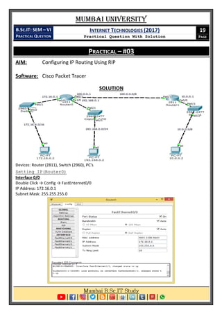Mumbai University
B.SC.IT: SEM – VI
PRACTICAL QUESTION
INTERNET TECHNOLOGIES (2017)
Practical Question With Solution
19
PAGE
PRACTICAL – #03
AIM: Configuring IP Routing Using RIP
Software: Cisco Packet Tracer
SOLUTION
Devices: Router (2811), Switch (2960), PC's
Setting IP(Router0)
Interface 0/0
Double Click → Config → FastEnternet0/0
IP Address: 172.16.0.1
Subnet Mask: 255.255.255.0
 