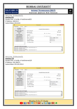 Mumbai University
B.SC.IT: SEM – VI
PRACTICAL QUESTION
INTERNET TECHNOLOGIES (2017)
Practical Question With Solution
20
PAGE
Setting IP(Router0)
Interface 0/1
Double Click → Config → FastEnternet0/1
IP Address: 100.0.0.1
Subnet Mask: 255.0.0.0
Setting IP(Router0)
Interface 1/0
Double Click → Config → FastEnternet1/0
IP Address: 192.168.0.1
Subnet Mask: 255.255.255.0
 
