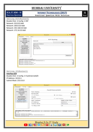 Mumbai University
B.SC.IT: SEM – VI
PRACTICAL QUESTION
INTERNET TECHNOLOGIES (2017)
Practical Question With Solution
21
PAGE
Setting RIP(Router0)
Double Click → Config → RIP
Network: 10.0.0.0 Add
Network: 100.0.0.0 Add
Network: 192.168.0.0 Add
Network: 172.16.0.0 Add
Setting IP(Router1)
Interface 0/0
Double Click → Config → FastEnternet0/0
IP Address: 10.0.0.1
Subnet Mask: 255.0.0.0
 