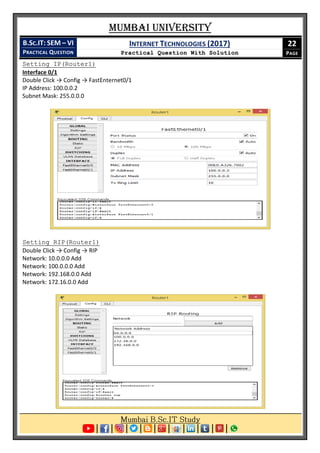 Mumbai University
B.SC.IT: SEM – VI
PRACTICAL QUESTION
INTERNET TECHNOLOGIES (2017)
Practical Question With Solution
22
PAGE
Setting IP(Router1)
Interface 0/1
Double Click → Config → FastEnternet0/1
IP Address: 100.0.0.2
Subnet Mask: 255.0.0.0
Setting RIP(Router1)
Double Click → Config → RIP
Network: 10.0.0.0 Add
Network: 100.0.0.0 Add
Network: 192.168.0.0 Add
Network: 172.16.0.0 Add
 