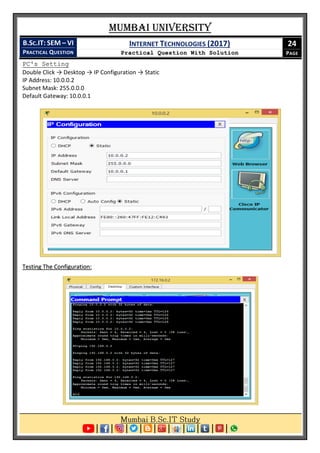 Mumbai University
B.SC.IT: SEM – VI
PRACTICAL QUESTION
INTERNET TECHNOLOGIES (2017)
Practical Question With Solution
24
PAGE
PC's Setting
Double Click → Desktop → IP Configuration → Static
IP Address: 10.0.0.2
Subnet Mask: 255.0.0.0
Default Gateway: 10.0.0.1
Testing The Configuration:
 