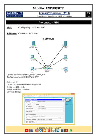 Mumbai University
B.SC.IT: SEM – VI
PRACTICAL QUESTION
INTERNET TECHNOLOGIES (2017)
Practical Question With Solution
26
PAGE
PRACTICAL – #04
AIM: Configuring DHCP and DNS
Software: Cisco Packet Tracer
SOLUTION
Devices: 2 Generic Server PT, Switch (2960), 4 PC
Configuration: Server 1 (DHCP and HTTP)
Setting IP:
Double Click → Desktop → IP Configuration
IP Address: 192.168.0.1
Subnet Mask: 255.255.255.0
Default Gateway:
 