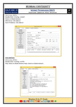 Mumbai University
B.SC.IT: SEM – VI
PRACTICAL QUESTION
INTERNET TECHNOLOGIES (2017)
Practical Question With Solution
27
PAGE
Setting DHCP:
Double Click → Config → DHCP
Select on (Radio Button)
DNS Server: 192.168.0.2
Start IP Address: 192.168.0.0
Click Add/Save
Setting HTTP:
Double Click → Config → HTTP
http: Select on (Radio Button) https: Select on (Radio Button)
 