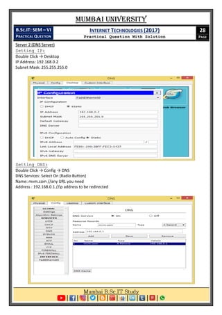 Mumbai University
B.SC.IT: SEM – VI
PRACTICAL QUESTION
INTERNET TECHNOLOGIES (2017)
Practical Question With Solution
28
PAGE
Server 2 (DNS Server)
Setting IP:
Double Click → Desktop
IP Address: 192.168.0.2
Subnet Mask: 255.255.255.0
Setting DNS:
Double Click → Config → DNS
DNS Services: Select On (Radio Button)
Name: mvm.com //any URL you need
Address : 192.168.0.1 //ip address to be redirected
 