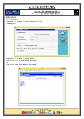Mumbai University
B.SC.IT: SEM – VI
PRACTICAL QUESTION
INTERNET TECHNOLOGIES (2017)
Practical Question With Solution
29
PAGE
Click Add/Save
PC's Setting
Double Click → Desktop → IP Configuration → DHCP
Checking DNS:
Double Click → Desktop → Web Browser
Enter in URL 192.168.0.1 //display web pages
OR
Enter in URL mvm.com //Display web pages
 