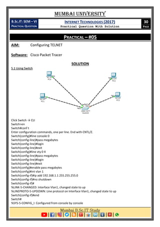 Mumbai University
B.SC.IT: SEM – VI
PRACTICAL QUESTION
INTERNET TECHNOLOGIES (2017)
Practical Question With Solution
30
PAGE
PRACTICAL – #05
AIM: Configuring TELNET
Software: Cisco Packet Tracer
SOLUTION
5.1 Using Switch
Click Switch → CLI
Switch>en
Switch#conf t
Enter configuration commands, one per line. End with CNTL/Z.
Switch(config)#line console 0
Switch(config-line)#pass megabytes
Switch(config-line)#login
Switch(config-line)#exit
Switch(config)#line vty 0 4
Switch(config-line)#pass megabytes
Switch(config-line)#login
Switch(config-line)#exit
Switch(config)#enable pass megabytes
Switch(config)#int vlan 1
Switch(config-if)#ip add 192.168.1.1 255.255.255.0
Switch(config-if)#no shutdown
Switch(config-if)#
%LINK-5-CHANGED: Interface Vlan1, changed state to up
%LINEPROTO-5-UPDOWN: Line protocol on Interface Vlan1, changed state to up
Switch(config-if)#end
Switch#
%SYS-5-CONFIG_I: Configured from console by console
 
