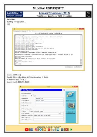 Mumbai University
B.SC.IT: SEM – VI
PRACTICAL QUESTION
INTERNET TECHNOLOGIES (2017)
Practical Question With Solution
31
PAGE
Switch#wr
Building configuration...
[OK]
PC's Setting
Double Click → Desktop → IP Configuration → Static
IP Address: 192.168.1.2
Subnet mask: 255.255.255.0
 