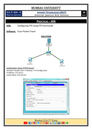 Mumbai University
B.SC.IT: SEM – VI
PRACTICAL QUESTION
INTERNET TECHNOLOGIES (2017)
Practical Question With Solution
34
PAGE
PRACTICAL – #06
AIM: Configuring FTP Using FTP Commands
Software: Cisco Packet Tracer
SOLUTION
Configuration: Server-PT(FTP Server)
Setting IP: Double Click → Desktop → IP Configuration
IP Address: 172.16.0.1
Subnet Mask: 255.255.0.0
 