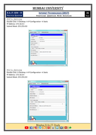 Mumbai University
B.SC.IT: SEM – VI
PRACTICAL QUESTION
INTERNET TECHNOLOGIES (2017)
Practical Question With Solution
35
PAGE
PC0's Setting
Double Click → Desktop → IP Configuration → Static
IP Address: 172.16.0.3
Subnet Mask: 255.255.0.0
PC1's Setting
Double Click → Desktop → IP Configuration → Static
IP Address: 172.16.0.4
Subnet Mask: 255.255.0.0
 