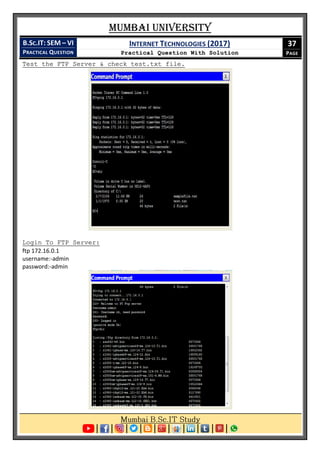 Mumbai University
B.SC.IT: SEM – VI
PRACTICAL QUESTION
INTERNET TECHNOLOGIES (2017)
Practical Question With Solution
37
PAGE
Test the FTP Server & check test.txt file.
Login To FTP Server:
ftp 172.16.0.1
username:-admin
password:-admin
 