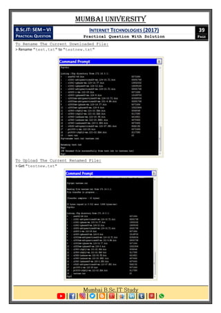 Mumbai University
B.SC.IT: SEM – VI
PRACTICAL QUESTION
INTERNET TECHNOLOGIES (2017)
Practical Question With Solution
39
PAGE
To Rename The Current Downloaded File:
> Rename "test.txt" to "testnew.txt"
To Upload The Current Renamed File:
> Get "testnew.txt"
 