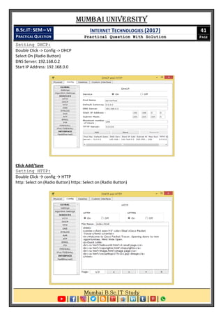 Mumbai University
B.SC.IT: SEM – VI
PRACTICAL QUESTION
INTERNET TECHNOLOGIES (2017)
Practical Question With Solution
41
PAGE
Setting DHCP:
Double Click -> Config -> DHCP
Select On (Radio Button)
DNS Server: 192.168.0.2
Start IP Address: 192.168.0.0
Click Add/Save
Setting HTTP:
Double Click → config → HTTP
http: Select on (Radio Button) https: Select on (Radio Button)
 