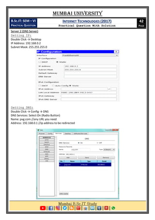 Mumbai University
B.SC.IT: SEM – VI
PRACTICAL QUESTION
INTERNET TECHNOLOGIES (2017)
Practical Question With Solution
42
PAGE
Server 2 (DNS Server)
Setting IP:
Double Click → Desktop
IP Address: 192.168.0.2
Subnet Mask: 255.255.255.0
Setting DNS:
Double Click → Config → DNS
DNS Services: Select On (Radio Button)
Name: pvg.com //any URL you need
Address: 192.168.0.1 //ip address to be redirected
 