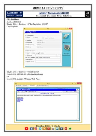 Mumbai University
B.SC.IT: SEM – VI
PRACTICAL QUESTION
INTERNET TECHNOLOGIES (2017)
Practical Question With Solution
43
PAGE
Click Add/Save
PC's Setting
Double Click → Desktop → IP Configuration → DHCP
Checking DNS:
Double Click → Desktop → Web Browser
Enter in URL 192.168.0.1 //Display Web Pages
OR
Enter in URL pvg.com //Display Web Pages
 