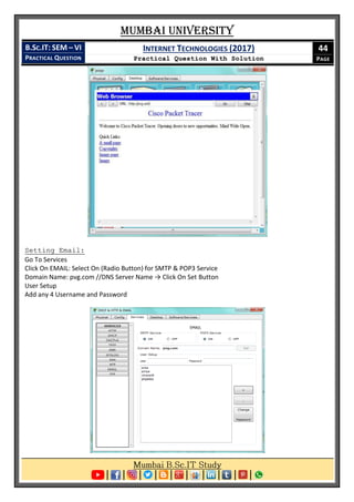 Mumbai University
B.SC.IT: SEM – VI
PRACTICAL QUESTION
INTERNET TECHNOLOGIES (2017)
Practical Question With Solution
44
PAGE
Setting Email:
Go To Services
Click On EMAIL: Select On (Radio Button) for SMTP & POP3 Service
Domain Name: pvg.com //DNS Server Name → Click On Set Button
User Setup
Add any 4 Username and Password
 