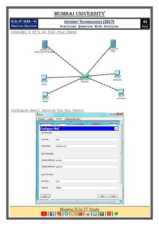 Mumbai University
B.SC.IT: SEM – VI
PRACTICAL QUESTION
INTERNET TECHNOLOGIES (2017)
Practical Question With Solution
45
PAGE
Consider 4 PC's as Your Four Users
Configure Email Service For All Users:
 