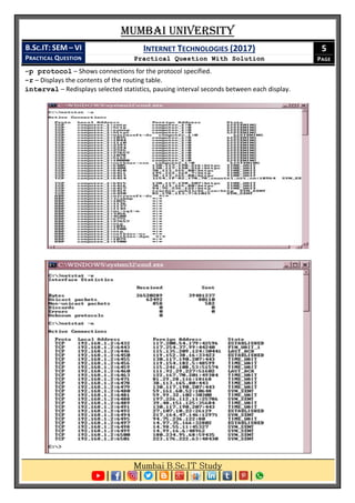 Mumbai University
B.SC.IT: SEM – VI
PRACTICAL QUESTION
INTERNET TECHNOLOGIES (2017)
Practical Question With Solution
5
PAGE
-p protocol – Shows connections for the protocol specified.
-r – Displays the contents of the routing table.
interval – Redisplays selected statistics, pausing interval seconds between each display.
 